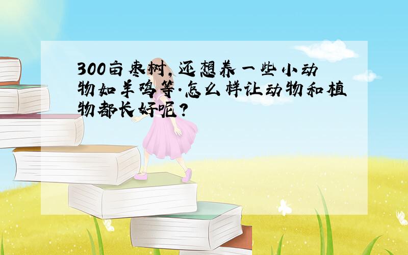 300亩枣树,还想养一些小动物如羊鸡等.怎么样让动物和植物都长好呢?