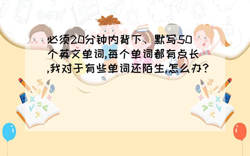 必须20分钟内背下、默写50个英文单词,每个单词都有点长,我对于有些单词还陌生,怎么办?