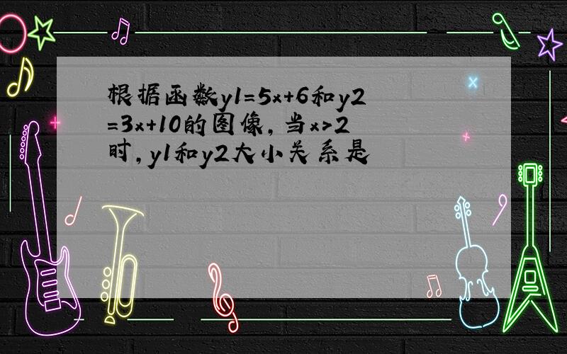 根据函数y1=5x+6和y2=3x+10的图像,当x＞2时,y1和y2大小关系是