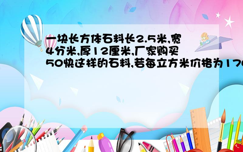 一块长方体石料长2.5米,宽4分米,厚12厘米,厂家购买50快这样的石料,若每立方米价格为170元,厂家应付多