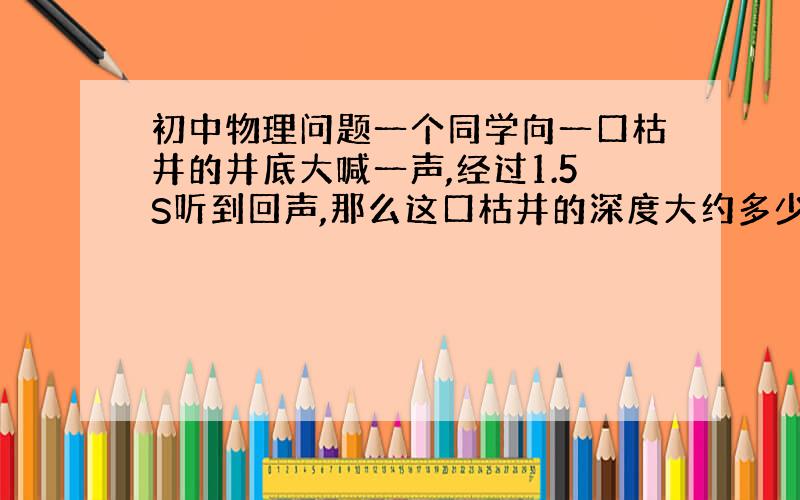 初中物理问题一个同学向一口枯井的井底大喊一声,经过1.5S听到回声,那么这口枯井的深度大约多少米