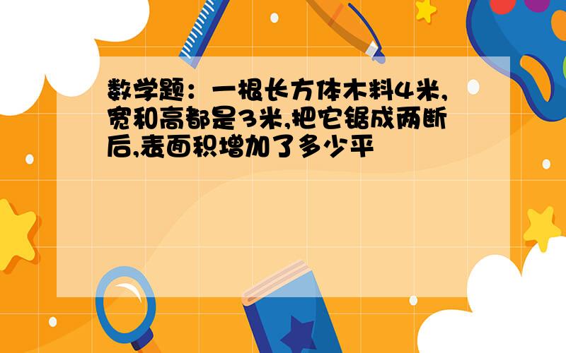 数学题：一根长方体木料4米,宽和高都是3米,把它锯成两断后,表面积增加了多少平