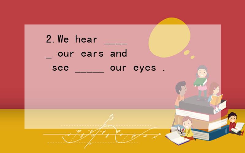 2.We hear _____ our ears and see _____ our eyes .