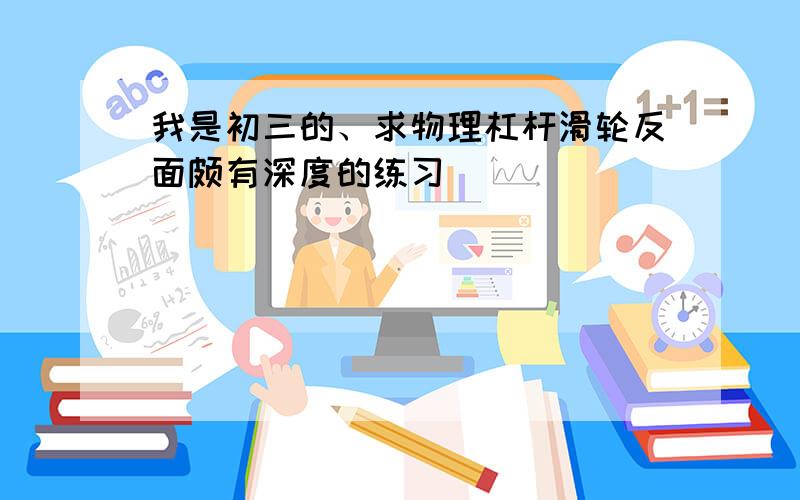 我是初三的、求物理杠杆滑轮反面颇有深度的练习