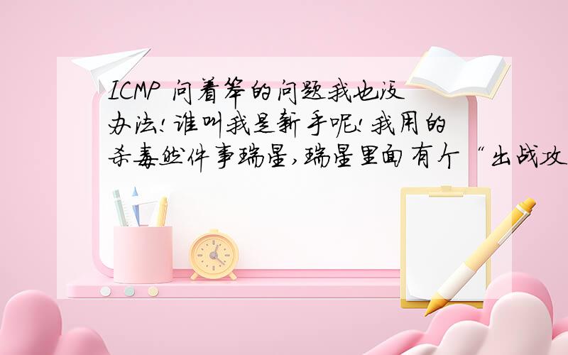 ICMP 问着笨的问题我也没办法!谁叫我是新手呢!我用的杀毒然件事瑞星,瑞星里面有个“出战攻击防御”,里面有个“检测IC