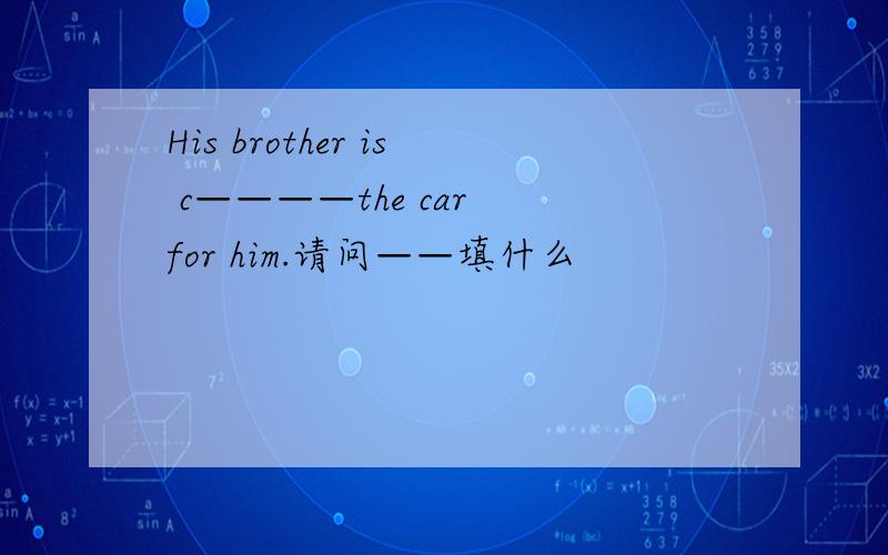 His brother is c————the car for him.请问——填什么