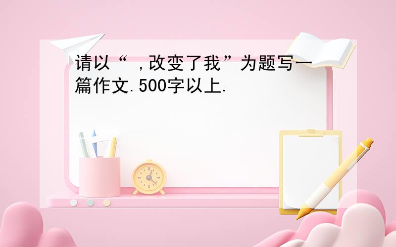 请以“ ,改变了我”为题写一篇作文.500字以上.