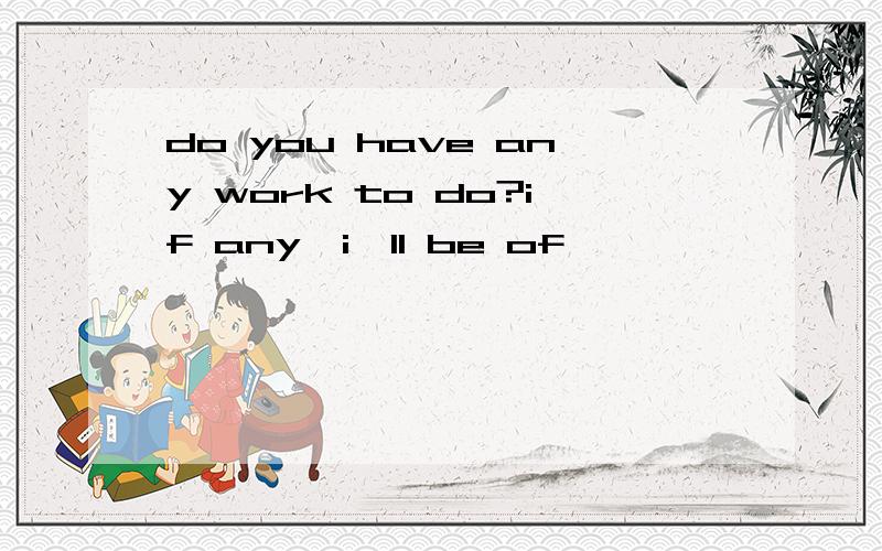 do you have any work to do?if any,i'll be of ——————