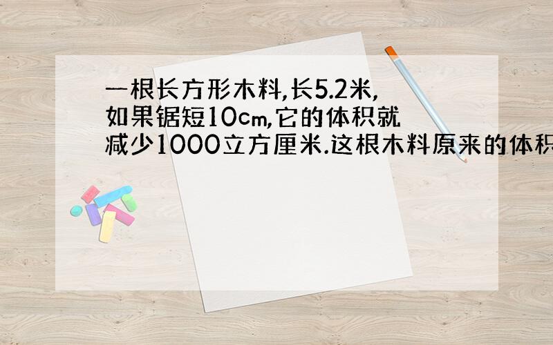 一根长方形木料,长5.2米,如果锯短10cm,它的体积就减少1000立方厘米.这根木料原来的体积是多少立方米