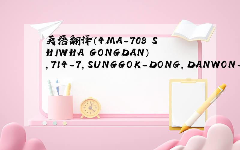 英语翻译（4MA-708 SHIWHA GONGDAN）,714-7,SUNGGOK-DONG,DANWON-GU,AN