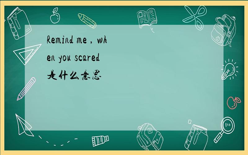 Remind me , when you scared 是什么意思