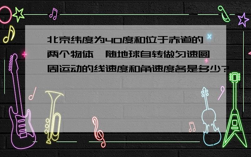 北京纬度为40度和位于赤道的两个物体,随地球自转做匀速圆周运动的线速度和角速度各是多少?