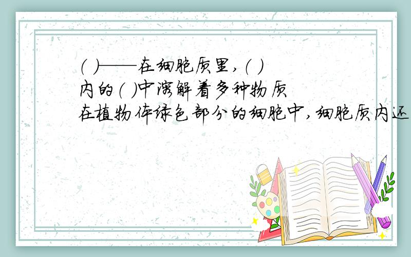 （ ）——在细胞质里,（ ）内的（ ）中溶解着多种物质 在植物体绿色部分的细胞中,细胞质内还有（ ）.