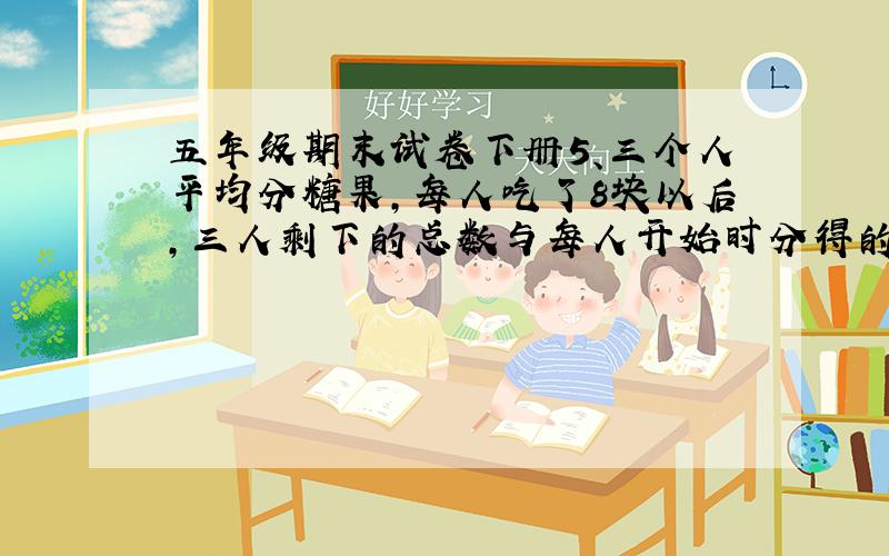 五年级期末试卷下册5、三个人平均分糖果,每人吃了8块以后,三人剩下的总数与每人开始时分得的一样多.这包糖果原来有多少块?