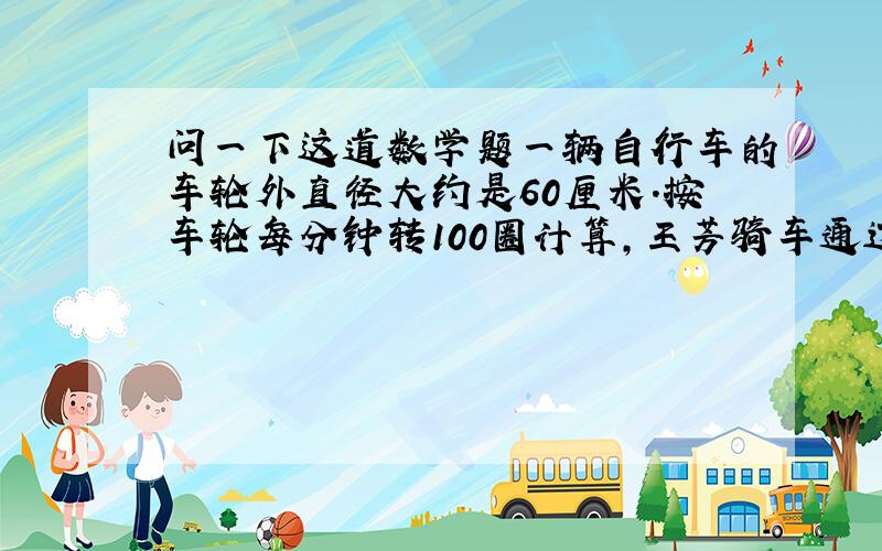 问一下这道数学题一辆自行车的车轮外直径大约是60厘米.按车轮每分钟转100圈计算,王芳骑车通过一座长约1千米的大桥需几分