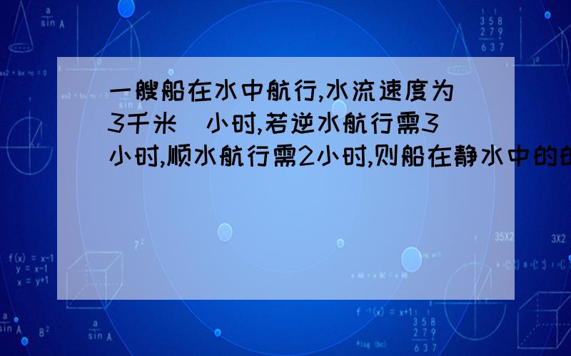 一艘船在水中航行,水流速度为3千米／小时,若逆水航行需3小时,顺水航行需2小时,则船在静水中的的速度是多少