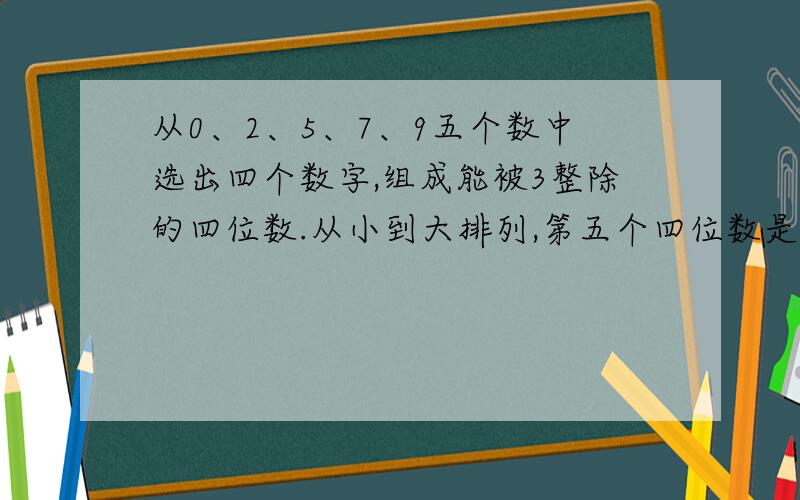 从0、2、5、7、9五个数中选出四个数字,组成能被3整除的四位数.从小到大排列,第五个四位数是多少?