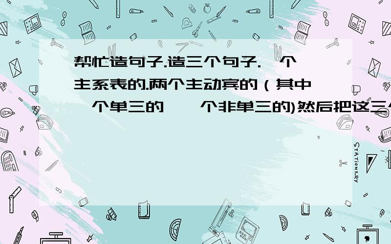 帮忙造句子.造三个句子.一个主系表的.两个主动宾的（其中一个单三的,一个非单三的)然后把这三个句子,分别每个句子转换四个