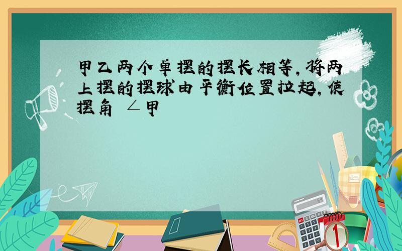 甲乙两个单摆的摆长相等,将两上摆的摆球由平衡位置拉起,使摆角 ∠甲