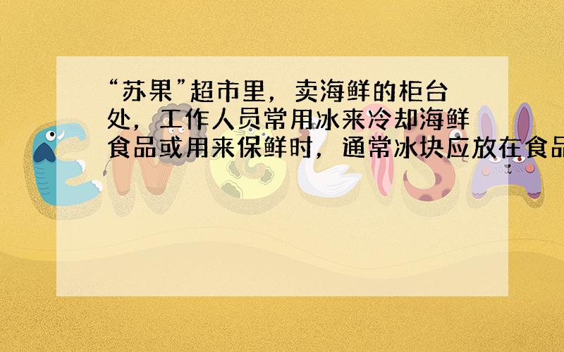 “苏果”超市里，卖海鲜的柜台处，工作人员常用冰来冷却海鲜食品或用来保鲜时，通常冰块应放在食品的______（上方还是下方