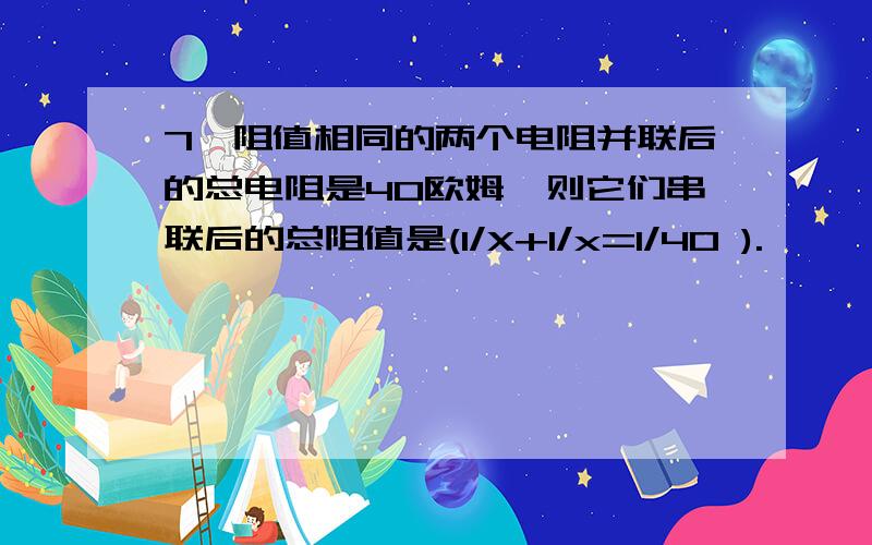 7、阻值相同的两个电阻并联后的总电阻是40欧姆,则它们串联后的总阻值是(1/X+1/x=1/40 ).