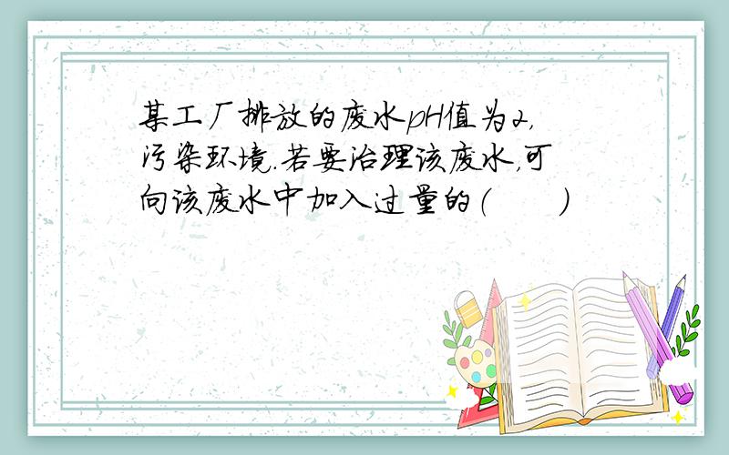 某工厂排放的废水pH值为2，污染环境.若要治理该废水，可向该废水中加入过量的（　　）