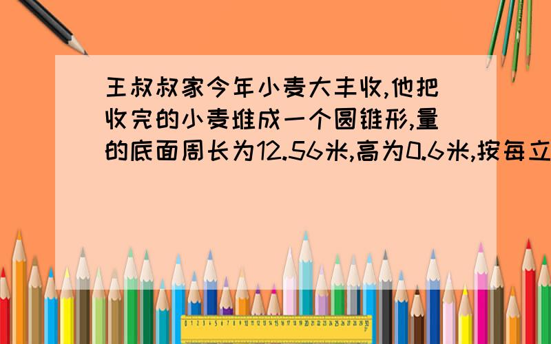 王叔叔家今年小麦大丰收,他把收完的小麦堆成一个圆锥形,量的底面周长为12.56米,高为0.6米,按每立方小麦500千克计