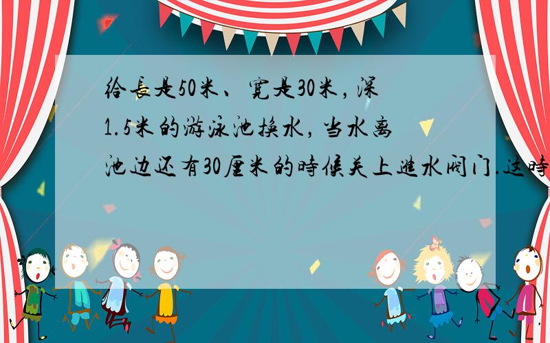 给长是50米、宽是30米，深1.5米的游泳池换水，当水离池边还有30厘米的时候关上进水阀门．这时的游泳池里共有多少立方米