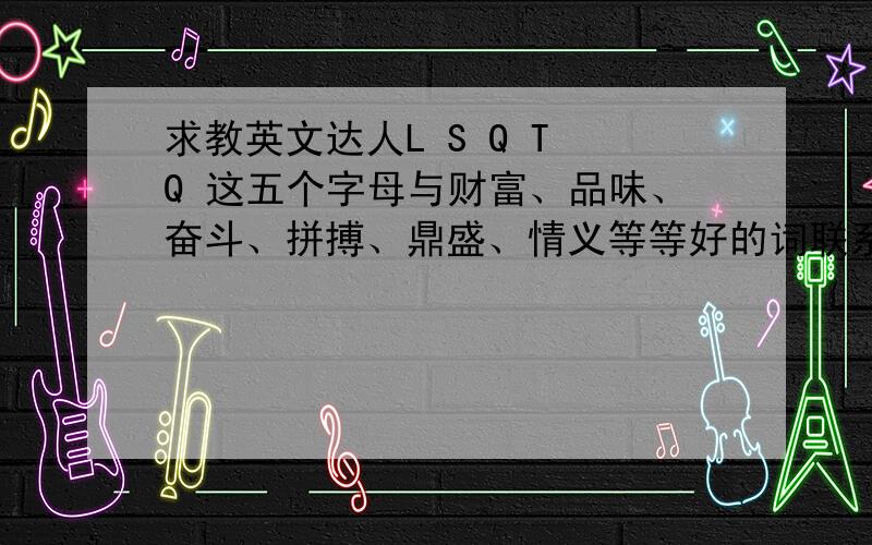 求教英文达人L S Q T Q 这五个字母与财富、品味、奋斗、拼搏、鼎盛、情义等等好的词联系起来,做企业文化,企业是做青