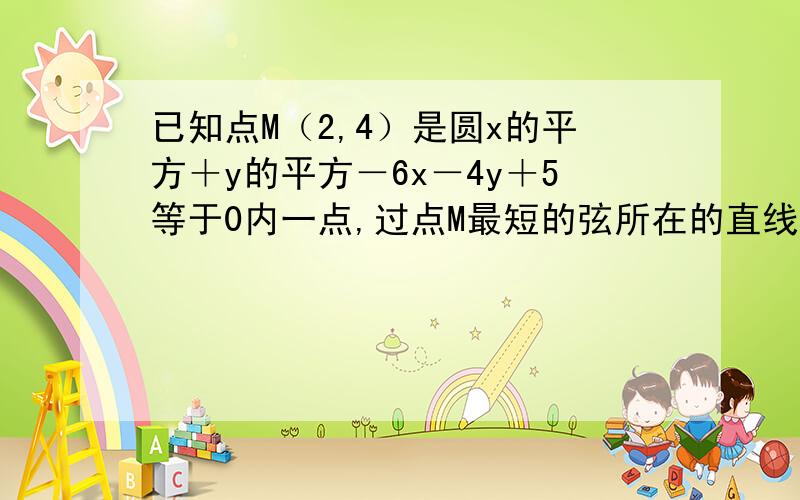 已知点M（2,4）是圆x的平方＋y的平方－6x－4y＋5等于0内一点,过点M最短的弦所在的直线方程是?