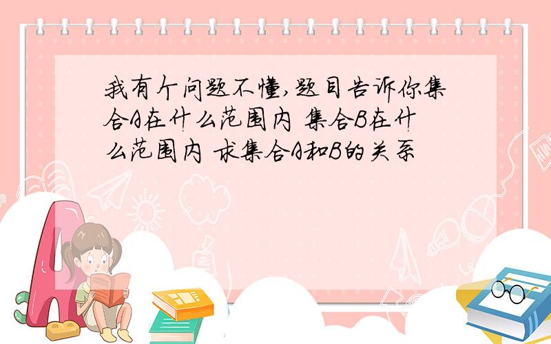 我有个问题不懂,题目告诉你集合A在什么范围内 集合B在什么范围内 求集合A和B的关系