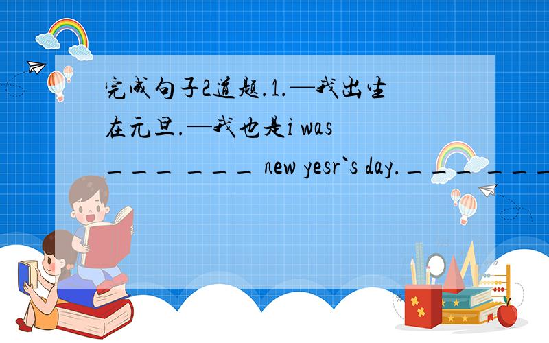 完成句子2道题.1.—我出生在元旦.—我也是i was ___ ___ new yesr`s day.___ ___2.