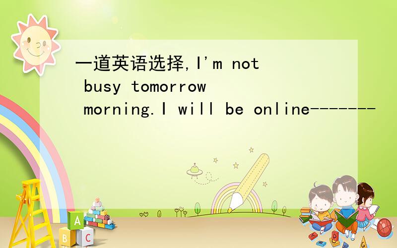 一道英语选择,I'm not busy tomorrow morning.I will be online-------