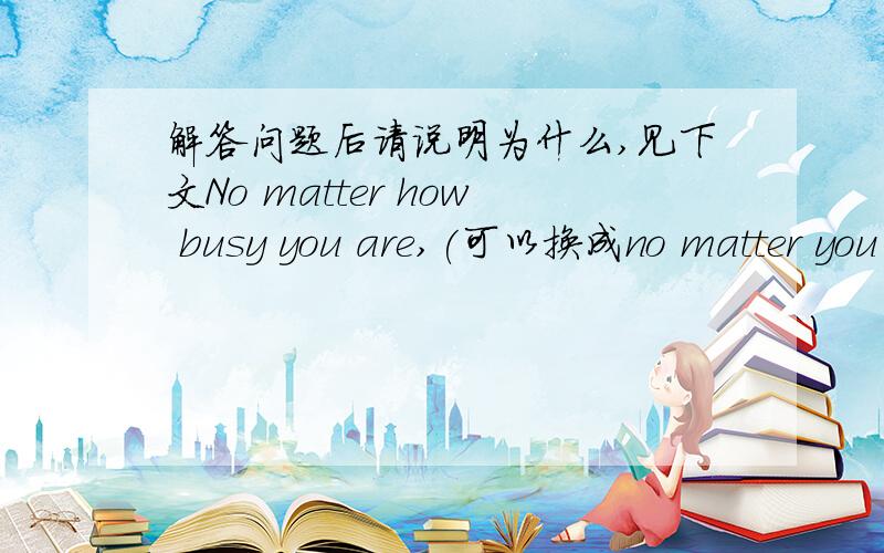 解答问题后请说明为什么,见下文No matter how busy you are,(可以换成no matter you