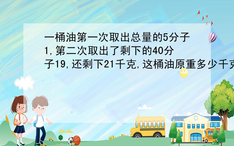 一桶油第一次取出总量的5分子1,第二次取出了剩下的40分子19,还剩下21千克,这桶油原重多少千克?