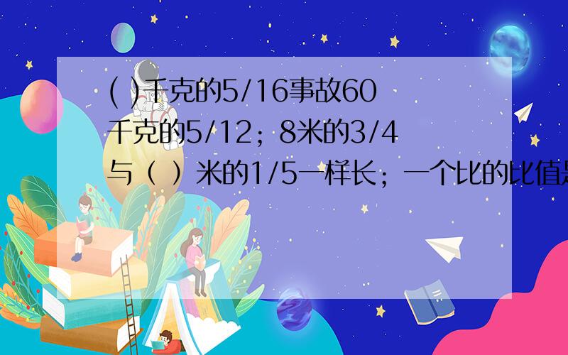 ( )千克的5/16事故60千克的5/12；8米的3/4与（ ）米的1/5一样长；一个比的比值是4.5,这个比化简后是（