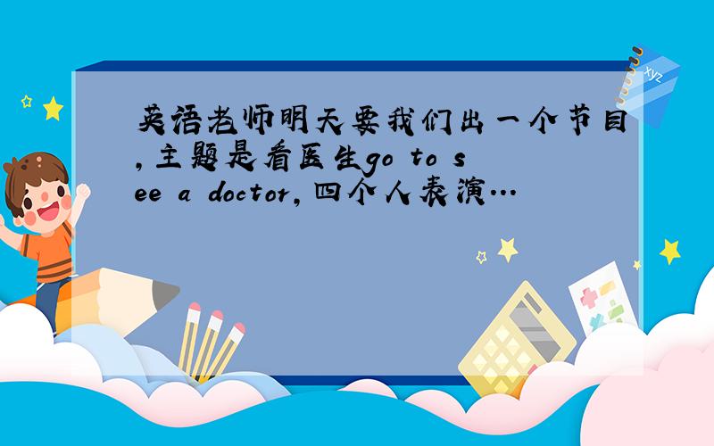 英语老师明天要我们出一个节目,主题是看医生go to see a doctor,四个人表演...