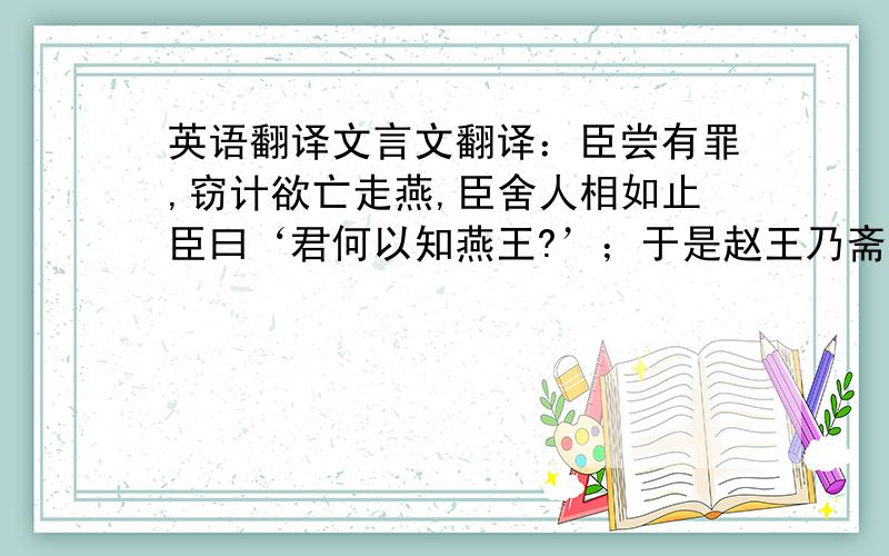 英语翻译文言文翻译：臣尝有罪,窃计欲亡走燕,臣舍人相如止臣曰‘君何以知燕王?’；于是赵王乃斋戒五日,使臣奉壁,拜送书于庭