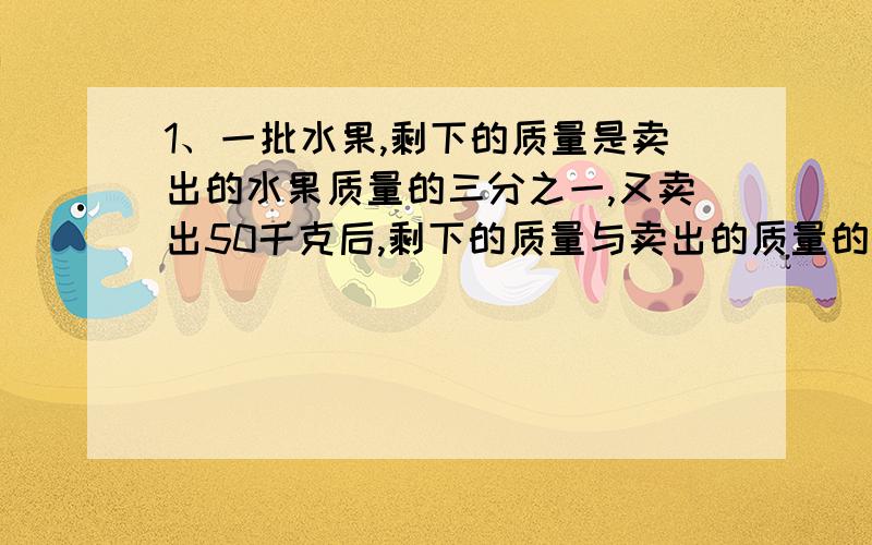 1、一批水果,剩下的质量是卖出的水果质量的三分之一,又卖出50千克后,剩下的质量与卖出的质量的比是1：4.这批水果共有多