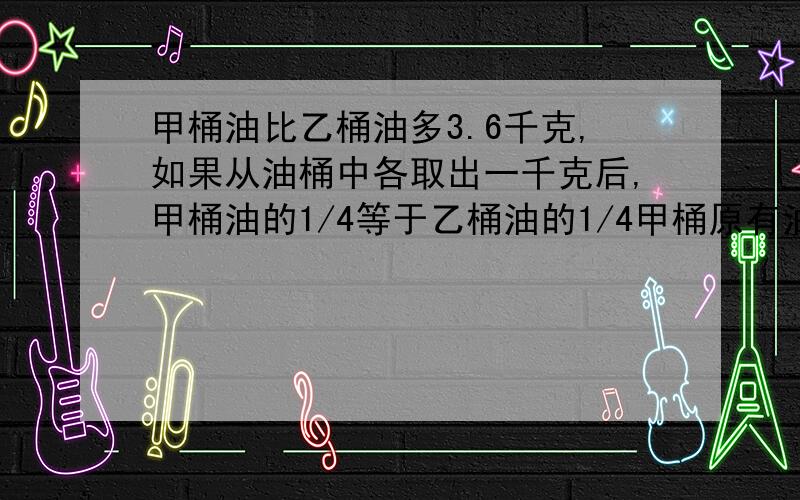 甲桶油比乙桶油多3.6千克,如果从油桶中各取出一千克后,甲桶油的1/4等于乙桶油的1/4甲桶原有油多少千克?