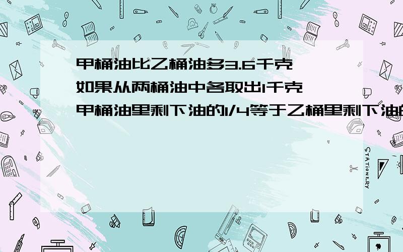 甲桶油比乙桶油多3.6千克,如果从两桶油中各取出1千克,甲桶油里剩下油的1/4等于乙桶里剩下油的1/3.