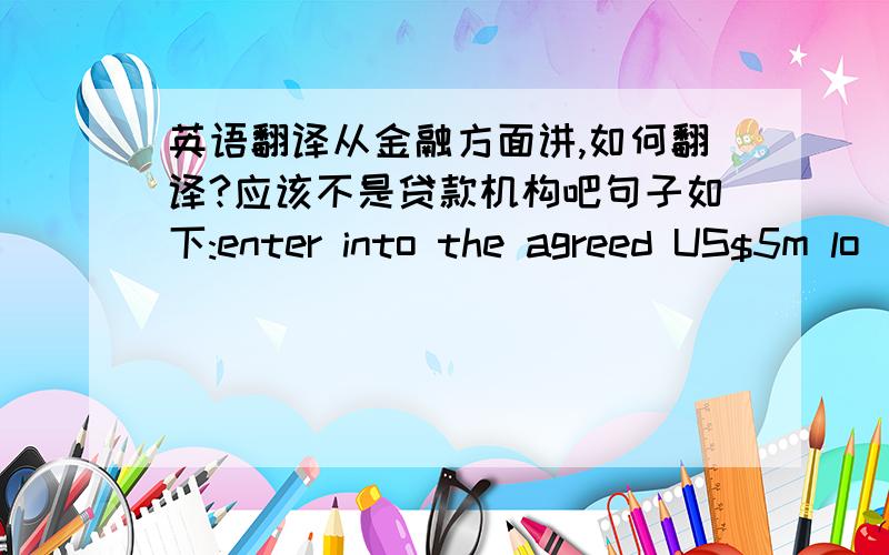 英语翻译从金融方面讲,如何翻译?应该不是贷款机构吧句子如下:enter into the agreed US$5m lo