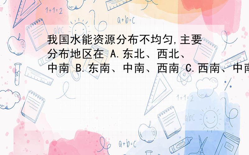 我国水能资源分布不均匀,主要分布地区在 A.东北、西北、中南 B.东南、中南、西南 C.西南、中南、西北