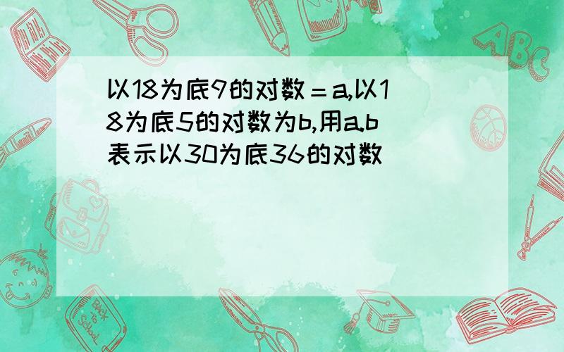 以18为底9的对数＝a,以18为底5的对数为b,用a.b表示以30为底36的对数