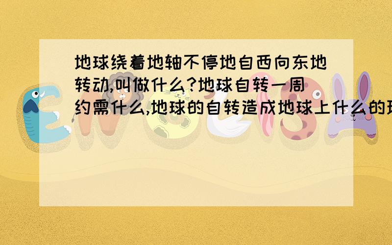 地球绕着地轴不停地自西向东地转动,叫做什么?地球自转一周约需什么,地球的自转造成地球上什么的现象