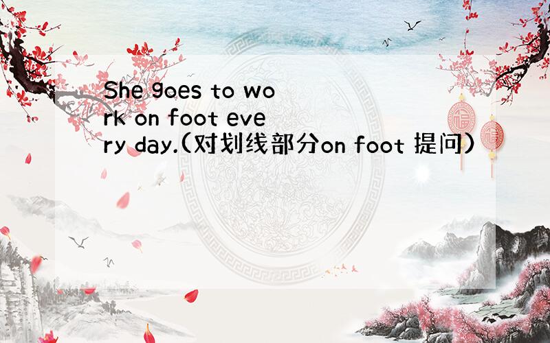 She goes to work on foot every day.(对划线部分on foot 提问）