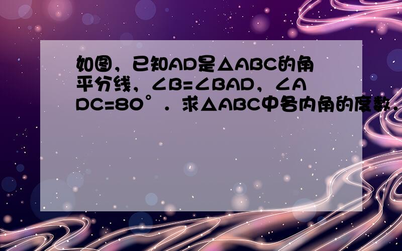 如图，已知AD是△ABC的角平分线，∠B=∠BAD，∠ADC=80°．求△ABC中各内角的度数．