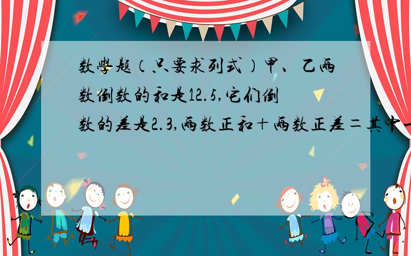 数学题（只要求列式）甲、乙两数倒数的和是12.5,它们倒数的差是2.3,两数正和＋两数正差＝其中一数的2倍,甲乙两数分别