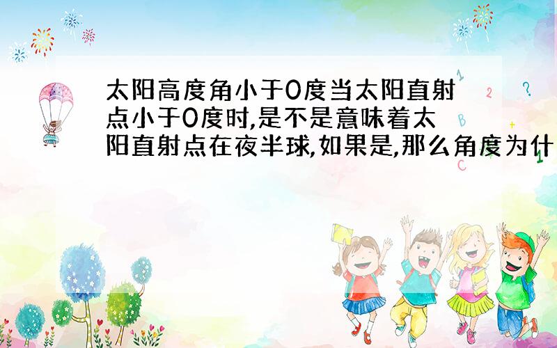 太阳高度角小于0度当太阳直射点小于0度时,是不是意味着太阳直射点在夜半球,如果是,那么角度为什么会小于0啊,难道角度是矢