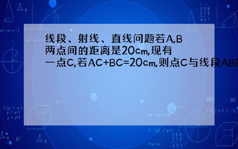 线段、射线、直线问题若A,B两点间的距离是20cm,现有一点C,若AC+BC=20cm,则点C与线段AB的关系是什么?若